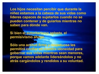 Los hijos necesitan percibir que durante la niñez estamos a la cabeza de sus vidas como líderes capaces de sujetarlos cuando no se pueden contener y de guiarlos mientras no saben para dónde van.  Si bien el autoritarismo aplasta, el permisivismo ahoga. Sólo una actitud firme y respetuosa les permitirá confiar en nuestra idoneidad para gobernar sus vidas mientras sean menores, porque vamos adelante lidereándolos y no atrás cargándolos y rendidos a su voluntad. 