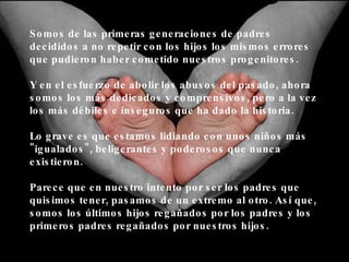 Somos de las primeras generaciones de padres decididos a no repetir con los hijos los mismos errores que pudieron haber cometido nuestros progenitores. Y en el esfuerzo de abolir los abusos del pasado, ahora somos los más dedicados y comprensivos, pero a la vez los más débiles e inseguros que ha dado la historia. Lo grave es que estamos lidiando con unos niños más "igualados", beligerantes y poderosos que nunca existieron. Parece que en nuestro intento por ser los padres que quisimos tener, pasamos de un extremo al otro. Así que, somos los últimos hijos regañados por los padres y los primeros padres regañados por nuestros hijos. 