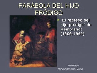 PARÁBOLA DEL HIJO
    PRÓDIGO
          ► "El  regreso del
             hijo pródigo" de
             Rembrandt
             (1606-1669)




                  Realizada por
           PEPA MORENO DEL MORAL
 