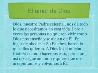 El amor de Dios
Dios, nuestro Padre celestial, nos da todo
lo que necesitamos en esta vida. Pero a
veces las personas no quieren vivir como
Dios nos enseña y se alejan de Él. En
lugar de obedecer Su Palabra, hacen lo
que ellos quieren. A Dios le da mucha
tristeza cuando hacemos esto, pero aun
así nos sigue amando y quiere que nos
arrepintamos y volvamos a Él.
 