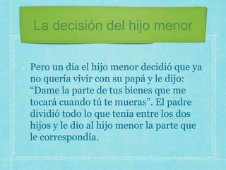 La decisión del hijo menor
Pero un día el hijo menor decidió que ya
no quería vivir con su papá y le dijo:
“Dame la parte de tus bienes que me
tocará cuando tú te mueras”. El padre
dividió todo lo que tenía entre los dos
hijos y le dio al hijo menor la parte que
le correspondía.
 
