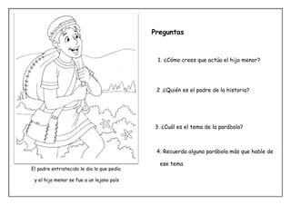 Preguntas


                                             1. ¿Cómo crees que actúa el hijo menor?




                                             2 .¿Quién es el padre de la historia?




                                            3. ¿Cuál es el tema de la parábola?



                                             4. Recuerda alguna parábola más que hable de

                                              ese tema
El padre entristecido le dio lo que pedía

 y el hijo menor se fue a un lejano país
 