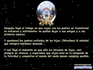 Después llegó el tiempo en que viajar con los padres se transformó en esfuerzo y sufrimiento: no podían dejar a sus amigos y a sus primeros amores. Y quedamos los padres exiliados de los hijos. Obtuvimos la soledad que siempre habíamos deseado... Y nos llegó el momento en que sólo los miramos de lejos, casi siempre en silencio, y esperamos que elijan bien en la búsqueda de la felicidad y conquisten el mundo del modo menos complejo posible. 