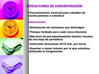 DIFICULTADES DE CONCENTRACIÓN Concentración: esencial para estudiar (le cuesta ponerse a estudiar) Intervención: Eliminación de estímulos que distraigan Tiempo limitado para cada tarea (horario) Ejercicio de precalentamiento (tachar vocales de una hoja de periódico) Intercalar descansos (5/10 min. por hora) Enseñar a tomar interés por lo que estudian, utilizando la imaginación 