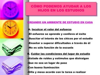 CÓMO PODEMOS AYUDAR A LOS HIJOS EN LOS ESTUDIOS CREANDO UN AMBIENTE DE ESTUDIO EN CASA A.  Inculcar el valor del esfuerzo -El esfuerzo se aprende y conlleva el éxito -Suscitar el interés de los chicos por el estudio -Enseñar a superar dificultades a través de él -No es sólo función de la escuela B.  Cuidar las condiciones del lugar de estudio -Aislado de ruidos y estímulos que distraigan -Que no sea un lugar de paso -Con buena iluminación -Silla y mesa acorde con la tarea a realizar 