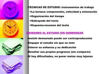 -TÉCNICAS DE ESTUDIO: instrumentos de trabajo +La lectura: comprensión, velocidad y entonación +Organización del tiempo +Subrayado del texto +Esquema-resumen del texto ANIMANDO AL ESTUDIO SIN SERMONEAR -Insistir demasiado puede ser contraproducente -Empujar al estudio sin que se note -Valorar su esfuerzo y su dedicación -Resaltar sus propios progresos (sin comparar) -Si hay dificultades, no poner metas muy lejanas 