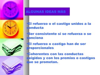 ALGUNAS IDEAS MÁS El refuerzo o el castigo unidos a la conducta Ser consistente si se refuerza o se sanciona El refuerzo o castigo han de ser proporcionales Coherentes con las conductas exigidas y con los premios o castigos que se prometan. 