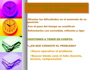 DIFICULTADES MÁS FRECUENTES EN EL ESTUDIO Afrontar las dificultades en el momento de su aparición Con el paso del tiempo se cronifican Enfrentarlas con serenidad, reflexión y rigor CUESTIONES A TENER EN CUENTA: 1.¿EN QUÉ CONSISTE EL PROBLEMA? Hacer operativo el problema Buscar dónde está el fallo (horario, lectura, comprensión) 