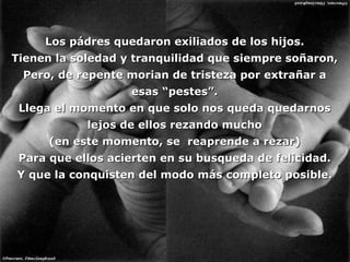Los pádres quedaron exiliados de los hijos. Tienen la soledad y tranquilidad que siempre soñaron, Pero, de repente morian de tristeza por extrañar a esas “pestes”. Llega el momento en que solo nos queda quedarnos lejos de ellos rezando mucho (en este momento, se  reaprende a rezar) Para que ellos acierten en su busqueda de felicidad. Y que la conquisten del modo más completo posible. 