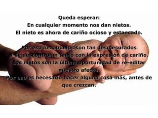 Queda esperar: En cualquier momento nos dan nietos. El nieto es ahora de cariño ocioso y estancado. Por eso los abuelos son tan desmesurados Y se descontrolan tanto con la expresión de cariño. Los nietos son la última oportunidad de re-editar nuestro afecto. Por eso es necesario hacer alguna cosa más, antes de que crezcan. 