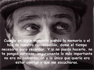 Cuando en algún momento pierda la memoria o el
   hilo de nuestra conversación, dame el tiempo
necesario para recordar. Y si no puedo hacerlo, no
te pongas nervioso, seguramente lo más importante
  no era mi conversación y lo único que quería era
        estar contigo y que me escucharas.
 