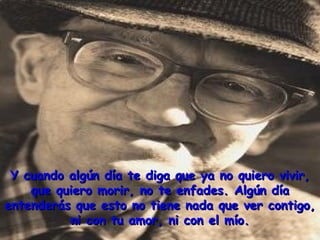 Y cuando algún día te diga que ya no quiero vivir,
    que quiero morir, no te enfades. Algún día
entenderás que esto no tiene nada que ver contigo,
          ni con tu amor, ni con el mío.
 