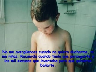 No me avergüences cuando no quiera ducharme, ni
me riñas. Recuerda cuando tenía que perseguirte y
 las mil excusas que inventaba para que quisieras
                     bañarte.
 