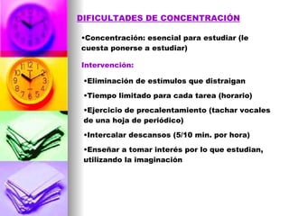 DIFICULTADES DE CONCENTRACIÓN Concentración: esencial para estudiar (le cuesta ponerse a estudiar) Intervención: Eliminación de estímulos que distraigan Tiempo limitado para cada tarea (horario) Ejercicio de precalentamiento (tachar vocales de una hoja de periódico) Intercalar descansos (5/10 min. por hora) Enseñar a tomar interés por lo que estudian, utilizando la imaginación 
