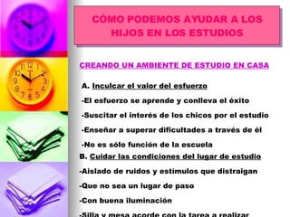 CÓMO PODEMOS AYUDAR A LOS HIJOS EN LOS ESTUDIOS CREANDO UN AMBIENTE DE ESTUDIO EN CASA A.  Inculcar el valor del esfuerzo -El esfuerzo se aprende y conlleva el éxito -Suscitar el interés de los chicos por el estudio -Enseñar a superar dificultades a través de él -No es sólo función de la escuela B.  Cuidar las condiciones del lugar de estudio -Aislado de ruidos y estímulos que distraigan -Que no sea un lugar de paso -Con buena iluminación -Silla y mesa acorde con la tarea a realizar 