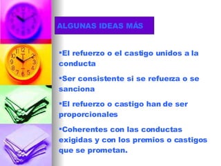 ALGUNAS IDEAS MÁS El refuerzo o el castigo unidos a la conducta Ser consistente si se refuerza o se sanciona El refuerzo o castigo han de ser proporcionales Coherentes con las conductas exigidas y con los premios o castigos que se prometan. 