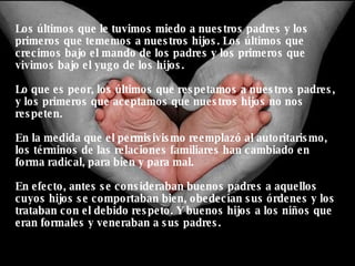 Los últimos que le tuvimos miedo a nuestros padres y los primeros que tememos a nuestros hijos. Los últimos que crecimos bajo el mando de los padres y los primeros que vivimos bajo el yugo de los hijos. Lo que es peor, los últimos que respetamos a nuestros padres, y los primeros que aceptamos que nuestros hijos no nos respeten. En la medida que el permisivismo reemplazó al autoritarismo, los términos de las relaciones familiares han cambiado en forma radical, para bien y para mal. En efecto, antes se consideraban buenos padres a aquellos cuyos hijos se comportaban bien, obedecían sus órdenes y los trataban con el debido respeto. Y buenos hijos a los niños que eran formales y veneraban a sus padres. 