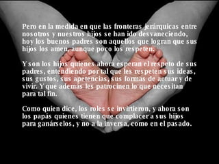 Pero en la medida en que las fronteras jerárquicas entre nosotros y nuestros hijos se han ido desvaneciendo, hoy los buenos padres son aquellos que logran que sus hijos los amen, aunque poco los respeten.  Y son los hijos quienes ahora esperan el respeto de sus padres, entendiendo por tal que les respeten sus ideas, sus gustos, sus apetencias, sus formas de actuar y de vivir. Y que además les patrocinen lo que necesitan para tal fin. Como quien dice, los roles se invirtieron, y ahora son los papás quienes tienen que complacer a sus hijos para ganárselos, y no a la inversa, como en el pasado. 