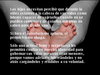 Los hijos necesitan percibir que durante la niñez estamos a la cabeza de sus vidas como líderes capaces de sujetarlos cuando no se pueden contener y de guiarlos mientras no saben para dónde van.  Si bien el autoritarismo aplasta, el permisivismo ahoga. Sólo una actitud firme y respetuosa les permitirá confiar en nuestra idoneidad para gobernar sus vidas mientras sean menores, porque vamos adelante lidereándolos y no atrás cargándolos y rendidos a su voluntad. 