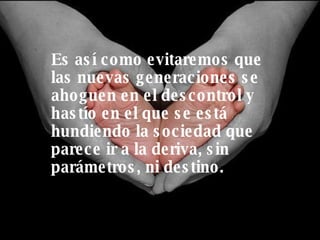 Es así como evitaremos que las nuevas generaciones se ahoguen en el descontrol y hastío en el que se está hundiendo la sociedad que parece ir a la deriva, sin parámetros, ni destino. 