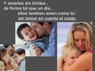 Y amarlos sin límites ,  de forma tal que un día ,  ellos tambien amen como tú:  sin tomar en cuenta el costo . 