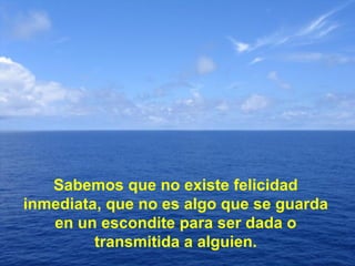 Sabemos que no existe felicidad inmediata, que no es algo que se guarda en un escondite para ser dada o transmitida a alguien. 