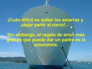 ¡Cuán difícil es soltar las amarras y  dejar partir al navío!… Sin embargo, el regalo de amor más grande que puede dar un padre es la autonomía. 