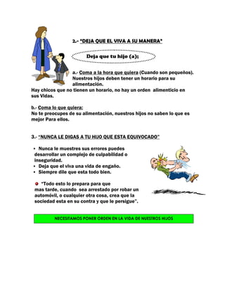 2.- “DEJA QUE EL VIVA A SU MANERA”

                        Deja que tu hijo (a);


                 a.- Coma a la hora que quiera (Cuando son pequeños).
                 Nuestros hijos deben tener un horario para su
                 alimentación.
Hay chicos que no tienen un horario, no hay un orden alimenticio en
sus Vidas.

b.- Coma lo que quiera:
No te preocupes de su alimentación, nuestros hijos no saben lo que es
mejor Para ellos.


3.- “NUNCA LE DIGAS A TU HIJO QUE ESTA EQUIVOCADO”

   Nunca le muestres sus errores puedes
 desarrollar un complejo de culpabilidad o
 inseguridad.
   Deja que el viva una vida de engaño.
   Siempre dile que esta todo bien.

    “Todo esto lo prepara para que
 mas tarde, cuando sea arrestado por robar un
 automóvil, o cualquier otra cosa, crea que la
 sociedad esta en su contra y que le persigue”.


          NECESITAMOS PONER ORDEN EN LA VIDA DE NUESTROS HIJOS
 
