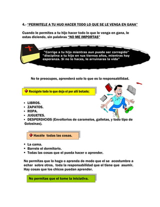 4.- “PERMITELE A TU HIJO HACER TODO LO QUE SE LE VENGA EN GANA”

Cuando le permites a tu hijo hacer todo lo que le venga en gana, le
estas diciendo, sin palabras “NO ME IMPORTAS”



               “Corrige a tu hijo mientras aun puede ser corregido”
              “disciplina a tu hijo en sus tiernos años, mientras hay
                                      “
              esperanza. Si no lo haces, le arruinaras la vida”
               DEJA QUE SEA UN IRRESPONSABLE



     No te preocupes, aprenderá solo lo que es la responsabilidad.


    Recógele todo lo que deja el por allí botado;


  LIBROS.
  ZAPATOS.
  ROPA.
  JUGUETES.
  DESPERDICIOS (Envoltorios de caramelos, galletas, y todo tipo de
 Golosinas).


       Hacéle todas las cosas.

   La cama.
   Barrele el dormitorio.
   Todas las cosas que el pueda hacer o aprender.

No permitas que lo haga o aprenda de modo que el se acostumbre a
echar sobre otros, toda la responsabilidad que el tiene que asumir.
Hay cosas que los chicos puedan aprender.

    No permitas que el tome la iniciativa.
 
