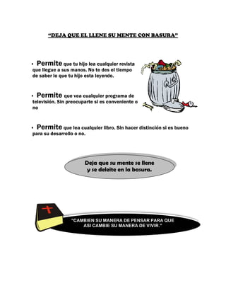 “DEJA QUE EL LLENE SU MENTE CON BASURA”




 Permite que tu hijo lea cualquier revista
que llegue a sus manos. No te des el tiempo
de saber lo que tu hijo esta leyendo.


 Permite que vea cualquier programa de
televisión. Sin preocuparte si es conveniente o
no


 Permite que lea cualquier libro. Sin hacer distinción si es bueno
para su desarrollo o no.




                       Deja que su mente se llene
                        y se deleite en la basura.




                 “CAMBIEN SU MANERA DE PENSAR PARA QUE
                     ASI CAMBIE SU MANERA DE VIVIR.”
 