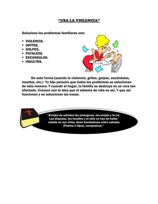 “USA LA VIOLENCIA”


Soluciona los problemas familiares con;

  VIOLENCIA.
  GRITOS.
  GOLPES.
  PATALEOS.
  ESCANDALOS.
  INSULTOS.



      De esta forma (usando la violencia, gritos, golpes, escándalos,
insultos, etc.) Tu hijo pensara que todos los problemas se solucionan
de esta manera. Y cuando el hogar, la familia se destruya no se vera tan
afectado. Crecerá con la idea que el sistema de vida es así. Y que así
funcionan y se solucionan las cosas.




               “Arrojen de ustedes las amarguras, los enojos y la ira.
                 Las disputas, los insultos y el odio no han de hallar
                cabida en sus vidas. Sean bondadosos entre ustedes
                           (Padres e hijos), compasivos.”
 