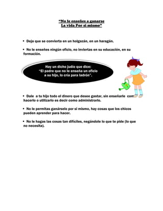 “No le enseñes a ganarse
                      La vida Por si mismo”



 Deja que se convierta en un holgazán, en un haragán.

  No le enseñes ningún oficio, no inviertas en su educación, en su
formación.


              Hay un dicho judío que dice:
         “El padre que no le enseña un oficio
             a su hijo, lo cría para ladrón”.




 Dale a tu hijo todo el dinero que desee gastar, sin enseñarle como
hacerlo o utilizarlo es decir como administrarlo.

 No le permitas ganárselo por si mismo, hay cosas que los chicos
pueden aprender para hacer.

 No le hagas las cosas tan difíciles, negándole lo que te pide (lo que
no necesita).
 