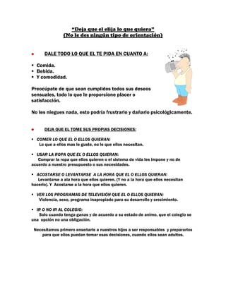 “Deja que el elija lo que quiera”
                (No le des ningún tipo de orientación)


      DALE TODO LO QUE EL TE PIDA EN CUANTO A:

  Comida.
  Bebida.
  Y comodidad.

Preocúpate de que sean cumplidos todos sus deseos
sensuales, todo lo que le proporcione placer o
satisfacción.

No les niegues nada, esto podría frustrarlo y dañarlo psicológicamente.


      DEJA QUE EL TOME SUS PROPIAS DECISIONES:

  COMER LO QUE EL O ELLOS QUIERAN:
   Lo que a ellos mas le guste, no le que ellos necesitan.

  USAR LA ROPA QUE EL O ELLOS QUIERAN:
   Comprar la ropa que ellos quieren o el sistema de vida les impone y no de
acuerdo a nuestro presupuesto o sus necesidades.

  ACOSTARSE O LEVANTARSE A LA HORA QUE EL O ELLOS QUIERAN:
   Levantarse a ala hora que ellos quieren. (Y no a la hora que ellos necesitan
hacerlo). Y Acostarse a la hora que ellos quieren.

  VER LOS PROGRAMAS DE TELEVISIÓN QUE EL O ELLOS QUIERAN:
   Violencia, sexo, programa inapropiado para su desarrollo y crecimiento.

  IR O NO IR AL COLEGIO:
   Solo cuando tenga ganas y de acuerdo a su estado de animo, que el colegio se
una opción no una obligación.

 Necesitamos primero enseñarle a nuestros hijos a ser responsables y prepararlos
    para que ellos puedan tomar esas decisiones, cuando ellos sean adultos.
 