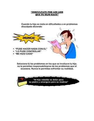 “DISCULPATE POR LOS LIOS
                  QUE TU HIJO HACE”



     Cuando tu hijo se meta en dificultades o en problemas
     discúlpate diciendo:




      ¡NUNCA!


“PUDE HACER NADA CON EL”
“LO PUDE CONTROLAR”
“ME HIZO CASO”



 Soluciona tú los problemas en los que se involucre tu hijo.
 no le permitas responsabilizarse de los problemas que el
    ocasiona. Nunca le permitas enfrentar su realidad.




                “El hijo rebelde es dolor para
            su padre y amargura para su madres”
 