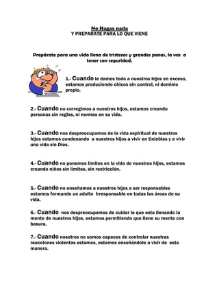 No Hagas nada
                   Y PREPARATE PARA LO QUE VIENE



 Prepárate para una vida llena de tristezas y grandes penas, la vas a
                       tener con seguridad.


                1.- Cuando le damos todo a nuestros hijos en exceso,
                estamos produciendo chicos sin control, ni dominio
                propio.


2.- Cuando no corregimos a nuestros hijos, estamos creando
personas sin reglas, ni normas en su vida.


3.- Cuando nos despreocupamos de la vida espiritual de nuestros
hijos estamos condenando a nuestros hijos a vivir en tinieblas y a vivir
una vida sin Dios.


4.- Cuando no ponemos límites en la vida de nuestros hijos, estamos
creando niños sin límites, sin restricción.


5.- Cuando no enseñamos a nuestros hijos a ser responsables
estamos formando un adulto Irresponsable en todas las áreas de su
vida.

6.- Cuando nos despreocupamos de cuidar lo que esta llenando la
mente de nuestros hijos, estamos permitiendo que llene su mente con
basura.

7.- Cuando nosotros no somos capaces de controlar nuestras
reacciones violentas estamos, estamos enseñándole a vivir de esta
manera.
 