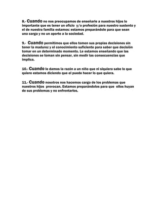 8.- Cuando no nos preocupamos de enseñarle a nuestros hijos lo
importante que es tener un oficio y/o profesión para nuestro sustento y
el de nuestra familia estamos: estamos preparándole para que sean
una carga y no un aporte a la sociedad.

9.- Cuando permitimos que ellos tomen sus propias decisiones sin
tener la madurez y el conocimiento suficiente para saber que decisión
tomar en un determinado momento. Le estamos enseñando que las
decisiones se toman sin pensar, sin medir las consecuencias que
implica.

10.- Cuando le damos la razón a un niño que ni siquiera sabe lo que
quiere estamos diciendo que el puede hacer lo que quiera.

11.- Cuando nosotros nos hacemos cargo de los problemas que
nuestros hijos provocan. Estamos preparándolos para que ellos huyan
de sus problemas y no enfrentarlos.
 