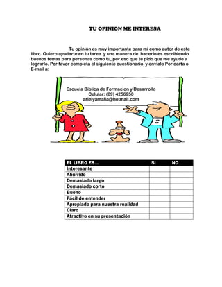 TU OPINION ME INTERESA


                   Tu opinión es muy importante para mí como autor de este
libro. Quiero ayudarte en tu tarea y una manera de hacerlo es escribiendo
buenos temas para personas como tu, por eso que te pido que me ayude a
lograrlo. Por favor completa el siguiente cuestionario y envíalo Por carta o
E-mail a:



                Escuela Bíblica de Formacion y Desarrollo
                          Celular: (09) 4256950
                       arielyamalia@hotmail.com




                 EL LIBRO ES…                            SI        NO
                 Interesante
                 Aburrido
                 Demasiado largo
                 Demasiado corto
                 Bueno
                 Fácil de entender
                 Apropiado para nuestra realidad
                 Claro
                 Atractivo en su presentación
 