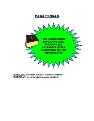 PARA PENSAR




                           “LOS PADRES SABIOS
                            EDIFICAN SU CASA,
                              MIENTRAS QUE
                           LOS PADRES NECIOS
                          LA DERRIBAN CON SUS
                             PROPIAS MANOS”




*EDIFICAR: cimentar, educar, moralizar instruir
*DERRIBAR: arruinar, desmoronar, destruir
 