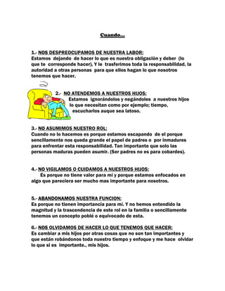 Cuando…


1.- NOS DESPREOCUPAMOS DE NUESTRA LABOR:
Estamos dejando de hacer lo que es nuestra obligación y deber (lo
que te corresponde hacer). Y le trasferimos toda la responsabilidad, la
autoridad a otras personas para que ellos hagan lo que nosotros
tenemos que hacer.


          2.- NO ATENDEMOS A NUESTROS HIJOS:
               Estamos ignorándolos y negándoles a nuestros hijos
                lo que necesitan como por ejemplo; tiempo,
                  escucharlos auque sea latoso.


3.- NO ASUMIMOS NUESTRO ROL:
Cuando no lo hacemos es porque estamos escapando de el porque
sencillamente nos queda grande el papel de padres o por inmadures
para enfrentar esta responsabilidad. Tan importante que solo las
personas maduras pueden asumir. (Ser padres no es para cobardes).


4.- NO VIGILAMOS O CUIDAMOS A NUESTROS HIJOS:
     Es porque no tiene valor para mí y porque estamos enfocados en
algo que pareciera ser mucho mas importante para nosotros.


5.- ABANDONAMOS NUESTRA FUNCION:
Es porque no tienen importancia para mí. Y no hemos entendido la
magnitud y la trascendencia de este rol en la familia o sencillamente
tenemos un concepto poblé o equivocado de esta.

6.- NOS OLVIDAMOS DE HACER LO QUE TENEMOS QUE HACER:
Es cambiar a mis hijos por otras cosas que no son tan importantes y
que están robándonos toda nuestro tiempo y enfoque y me hace olvidar
lo que si es importante., mis hijos.
 