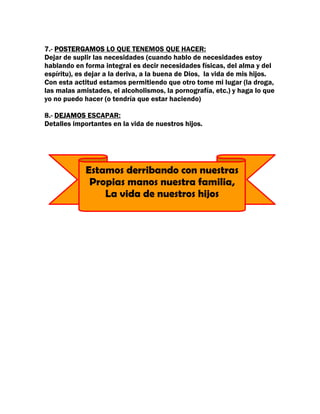 7.- POSTERGAMOS LO QUE TENEMOS QUE HACER:
Dejar de suplir las necesidades (cuando hablo de necesidades estoy
hablando en forma integral es decir necesidades físicas, del alma y del
espíritu), es dejar a la deriva, a la buena de Dios, la vida de mis hijos.
Con esta actitud estamos permitiendo que otro tome mi lugar (la droga,
las malas amistades, el alcoholismos, la pornografía, etc.) y haga lo que
yo no puedo hacer (o tendría que estar haciendo)

8.- DEJAMOS ESCAPAR:
Detalles importantes en la vida de nuestros hijos.




             Estamos derribando con nuestras
              Propias manos nuestra familia,
                 La vida de nuestros hijos
 