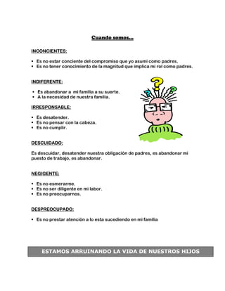 Cuando somos…

INCONCIENTES:

  Es no estar conciente del compromiso que yo asumí como padres.
  Es no tener conocimiento de la magnitud que implica mi rol como padres.


INDIFERENTE:

  Es abandonar a mi familia a su suerte.
  A la necesidad de nuestra familia.

IRRESPONSABLE:

  Es desatender.
  Es no pensar con la cabeza.
  Es no cumplir.


DESCUIDADO:

Es descuidar, desatender nuestra obligación de padres, es abandonar mi
puesto de trabajo, es abandonar.


NEGIGENTE:

  Es no esmerarme.
  Es no ser diligente en mi labor.
  Es no preocuparnos.


DESPREOCUPADO:

  Es no prestar atención a lo esta sucediendo en mi familia




    ESTAMOS ARRUINANDO LA VIDA DE NUESTROS HIJOS
 