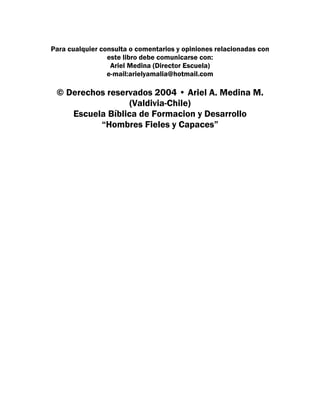 Para cualquier consulta o comentarios y opiniones relacionadas con
                 este libro debe comunicarse con:
                  Ariel Medina (Director Escuela)
                 e-mail:arielyamalia@hotmail.com

 © Derechos reservados 2004 • Ariel A. Medina M.
                  (Valdivia-Chile)
    Escuela Bíblica de Formacion y Desarrollo
          “Hombres Fieles y Capaces”
 