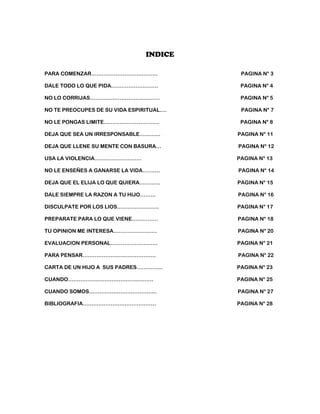 INDICE

PARA COMENZAR………………………………..                PAGINA N° 3

DALE TODO LO QUE PIDA………………………             PAGINA N° 4

NO LO CORRIJAS………………………………….               PAGINA N° 5

NO TE PREOCUPES DE SU VIDA ESPIRITUAL….    PAGINA N° 7

NO LE PONGAS LIMITE…………………………..            PAGINA N° 8

DEJA QUE SEA UN IRRESPONSABLE…………         PAGINA N° 11

DEJA QUE LLENE SU MENTE CON BASURA…       PAGINA N° 12

USA LA VIOLENCIA………………………                 PAGINA N° 13

NO LE ENSEÑES A GANARSE LA VIDA……….       PAGINA N° 14

DEJA QUE EL ELIJA LO QUE QUIERA…………       PAGINA N° 15

DALE SIEMPRE LA RAZON A TU HIJO………        PAGINA N° 16

DISCULPATE POR LOS LIOS……………………           PAGINA N° 17

PREPARATE PARA LO QUE VIENE……………          PAGINA N° 18

TU OPINION ME INTERESA…………………….           PAGINA N° 20

EVALUACION PERSONAL………………………              PAGINA N° 21

PARA PENSAR……………………………………                 PAGINA N° 22

CARTA DE UN HIJO A SUS PADRES…………...      PAGINA N° 23

CUANDO………………………………………….                   PAGINA N° 25

CUANDO SOMOS………………………………...               PAGINA N° 27

BIBLIOGRAFIA……………………………………                PAGINA N° 28
 