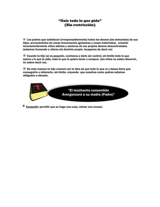 “Dale todo lo que pida”
                               (Sin restricción)


    Los padres que satisfacen (irresponsablemente) todos los deseos (las demandas) de sus
hijos, proveyéndolos de cosas innecesarias (golosinas y cosas materiales), creando
inconscientemente niños adictos y esclavos de sus propios deseos descontrolados.
(estamos formando a chicos sin dominio propio, incapaces de decir no)

   Cuando tu hijo (a) es pequeño, comienza a darle sin control, sin límite todo lo que
quiera y lo que te pida. todo lo que lo quiere tener o comprar. (los niños no saben discernir,
no saben decir no).

   De esta manera tu hijo crecerá con la idea de que todo lo que ve y desea tiene que
conseguirlo u obtenerlo, sin límite. creyendo que nosotros como padres estamos
obligados a dárselo.




                                   “El muchacho consentido
                                Avergonzará a su madre (Padre)”


∗ Consentir: permitir que se haga una cosa, mimar con exceso.
 