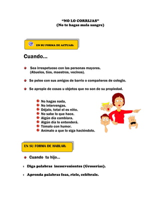 “NO LO CORRIJAS”
                  (No te hagas mala sangre)




      EN SU FORMA DE ACTUAR:



Cuando…
   Sea irrespetuoso con las personas mayores.
   (Abuelos, tíos, maestros, vecinos).

  Se pelee con sus amigos de barrio o compañeros de colegio.

  Se apropie de cosas u objetos que no son de su propiedad.


         No hagas nada,
         No intervengas.
         Déjalo, total el es niño.
         No sabe lo que hace.
         Algún día cambiara.
         Algún día lo entenderá.
         Tómalo con humor.
         Anímalo a que lo siga haciéndolo.



EN SU FORMA DE HABLAR:


  Cuando tu hijo…

 Diga palabras inconvenientes (Groserías).

 Aprenda palabras feas, riele, celébrale.
 