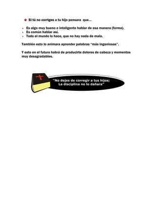 Si tú no corriges a tu hijo pensara que…

  Es algo muy bueno e inteligente hablar de esa manera (forma).
  Es común hablar así.
  Todo el mundo lo hace, que no hay nada de malo.

También esto lo animara aprender palabras “más ingeniosas”.

Y esto en el futuro habrá de producirte dolores de cabeza y momentos
muy desagradables.




                   “No “No dejes de corregira tus hijos;
                       dejes de corregir a tus hijos;
                      La disciplina no lo dañara”
                          La disciplina no lo dañara”
 