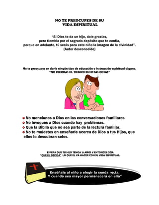 NO TE PREOCUPES DE SU
                           VIDA ESPIRITUAL


                     “Si Dios te da un hijo, dale gracias,
             pero tiembla por el sagrado depósito que te confía,
    porque en adelante, tú serás para este niño la imagen de la divinidad”.
                             (Autor desconocido)




No te preocupes en darle ningún tipo de educación o instrucción espiritual alguna.
                  “NO PIERDAS EL TIEMPO EN ESTAS COSAS”




     No menciones a Dios en las conversaciones familiares
     No invoques a Dios cuando hay problemas.
     Que la Biblia que no sea parte de la lectura familiar.
     No te molestes en enseñarle acerca de Dios a tus Hijos, que
    ellos lo descubran solos.


                  ESPERA QUE TU HIJO TENGA 21 AÑOS Y ENTONCES DÉJA
              “QUE EL DECIDA” LO QUE EL VA HACER CON SU VIDA ESPIRITUAL.




“
                    Enséñale al niño a elegir la senda recta,
                   Y cuando sea mayor permanecerá en ella”
 