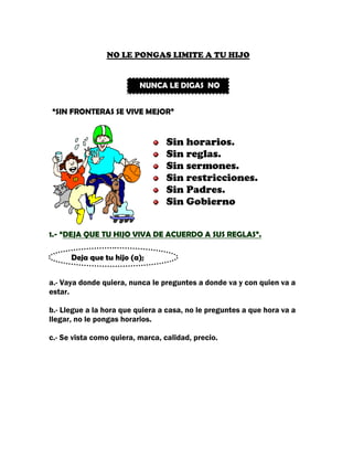 NO LE PONGAS LIMITE A TU HIJO


                          NUNCA LE DIGAS NO


“SIN FRONTERAS SE VIVE MEJOR”


                                  Sin horarios.
                                  Sin reglas.
                                  Sin sermones.
                                  Sin restricciones.
                                  Sin Padres.
                                  Sin Gobierno


1.- “DEJA QUE TU HIJO VIVA DE ACUERDO A SUS REGLAS”.

      Deja que tu hijo (a);


a.- Vaya donde quiera, nunca le preguntes a donde va y con quien va a
estar.

b.- Llegue a la hora que quiera a casa, no le preguntes a que hora va a
llegar, no le pongas horarios.

c.- Se vista como quiera, marca, calidad, precio.
 