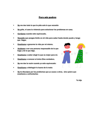 Para mis padres


No me des todo lo que te pido solo lo que necesito

No grite, ni uses la violencia para solucionar los problemas en casa.

Corrijeme cuando este equivocado.

Necesito que pongas límite en mi vida para saber hasta donde puedo y tengo
que llegar.

Enséñame a ganarme la vida por mi mismo.

Ayúdame a ser una persona responsable de lo que
hago y de lo que digo.

Enséñame a saber elegir lo que es mejor para mí.

Enséñame a conocer al único Dios verdadero.

No me des la razón cuando yo este equivocado:

Enséñame a distinguir lo bueno de lo malo:

No te disculpes por los problemas que yo causo a otros, sino quiero que
enséñame a enfrentarlos:


                                                                          Tu hijo
 