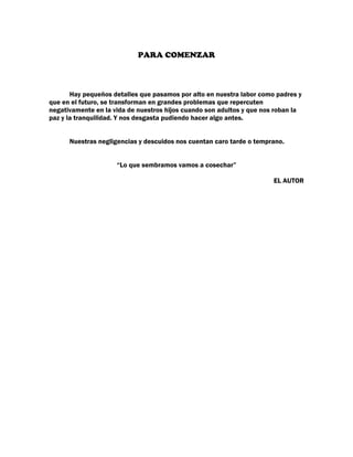 PARA COMENZAR



       Hay pequeños detalles que pasamos por alto en nuestra labor como padres y
que en el futuro, se transforman en grandes problemas que repercuten
negativamente en la vida de nuestros hijos cuando son adultos y que nos roban la
paz y la tranquilidad. Y nos desgasta pudiendo hacer algo antes.


      Nuestras negligencias y descuidos nos cuentan caro tarde o temprano.


                     “Lo que sembramos vamos a cosechar”

                                                                       EL AUTOR
 
